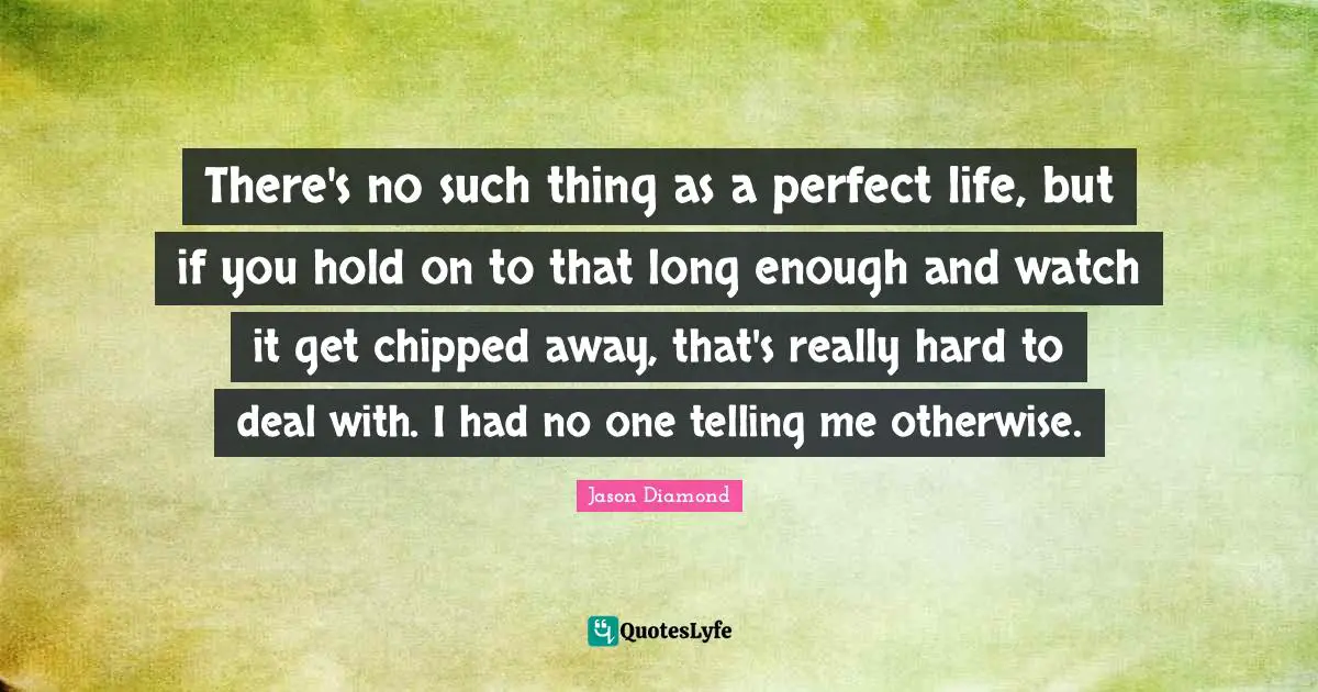 There's no such thing as a perfect life, but if you hold on to that long enough and watch it get chipped away, that's really hard to deal with. I had no one telling me otherwise.