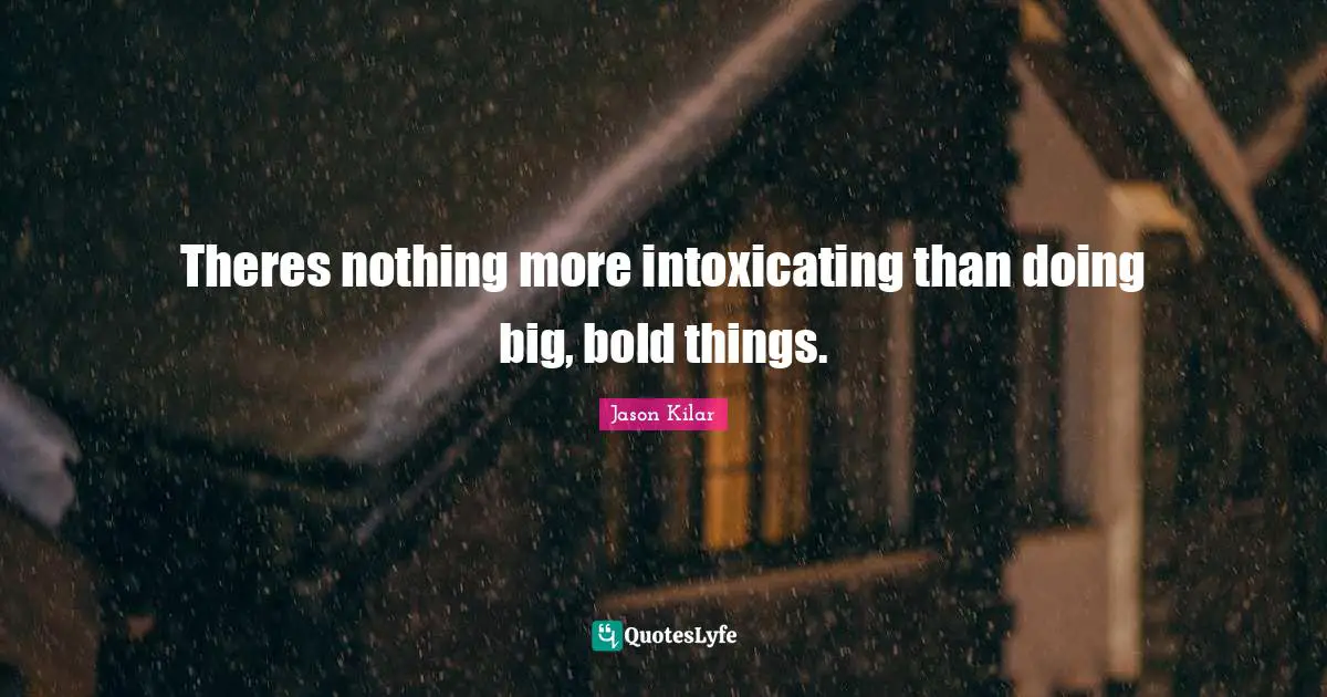 Theres nothing more intoxicating than doing big, bold things.