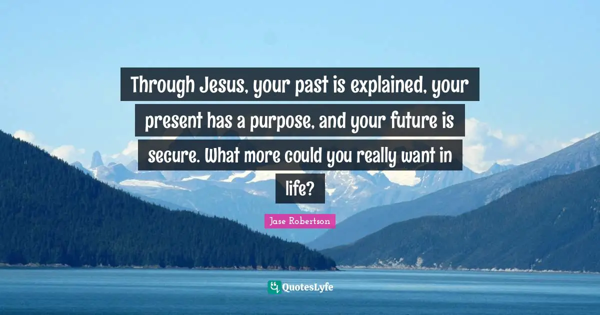 Si Robertson Quotes: "Through Jesus, your past is explained, your present has a purpose, and your future is secure. What more could you really want in life?"