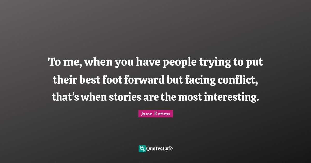 To me, when you have people trying to put their best foot forward but facing conflict, that's when stories are the most interesting.