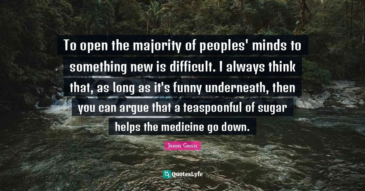 Jason Gann Quotes: "To open the majority of peoples' minds to something new is difficult. I always think that, as long as it's funny underneath, then you can argue that a teaspoonful of sugar helps the medicine go down."