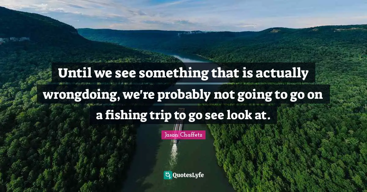 Until we see something that is actually wrongdoing, we're probably not going to go on a fishing trip to go see look at.