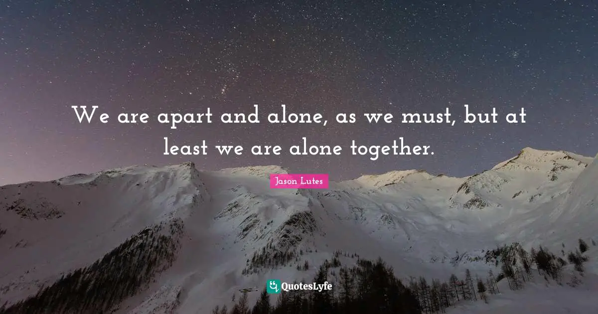 We are apart and alone, as we must, but at least we are alone together.