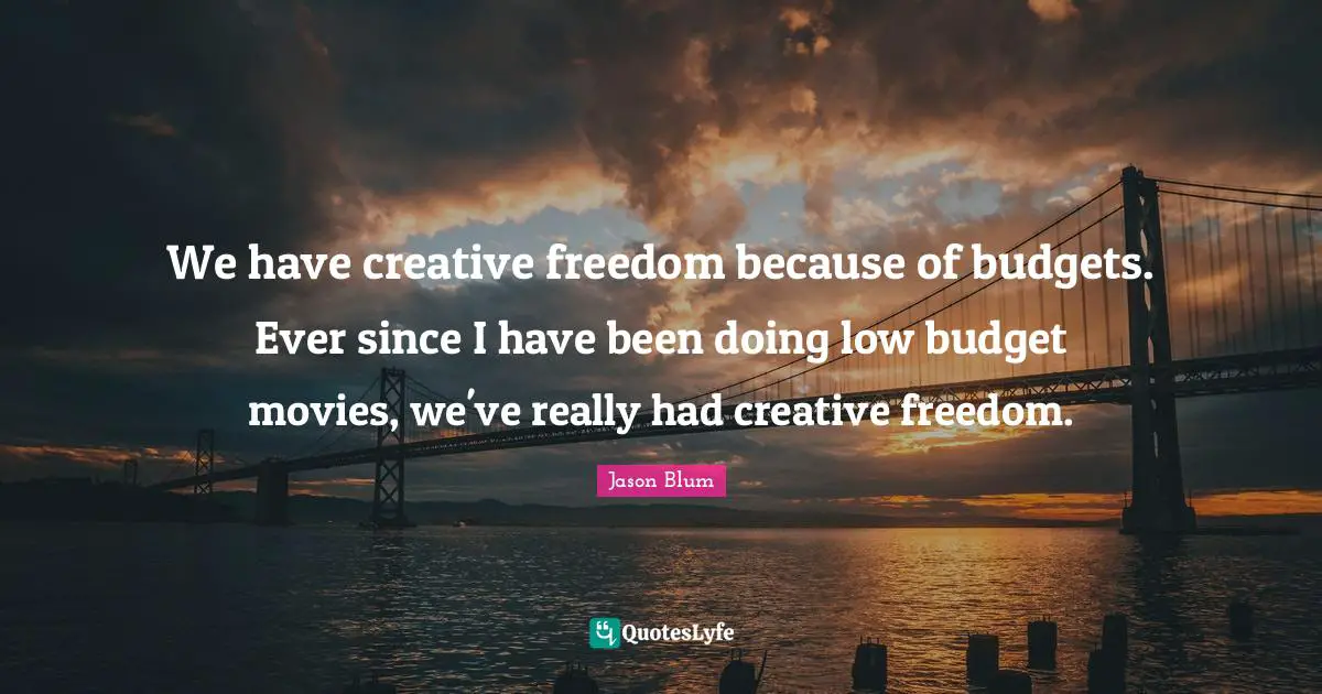 We have creative freedom because of budgets. Ever since I have been doing low budget movies, we've really had creative freedom.