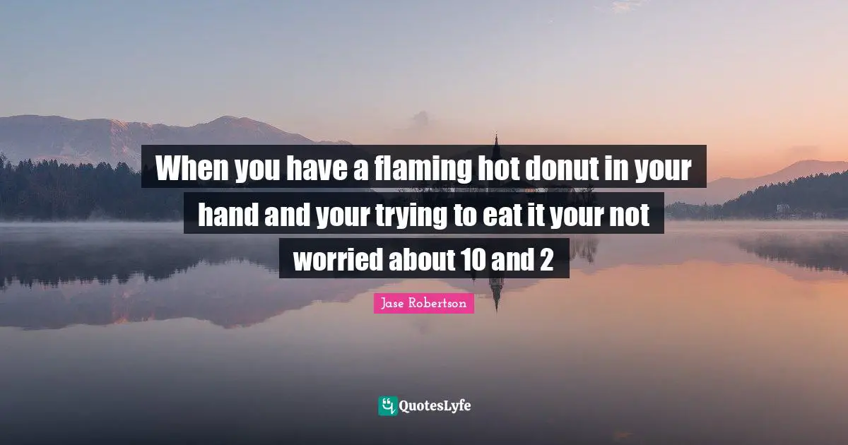 When you have a flaming hot donut in your hand and your trying to eat it your not worried about 10 and 2