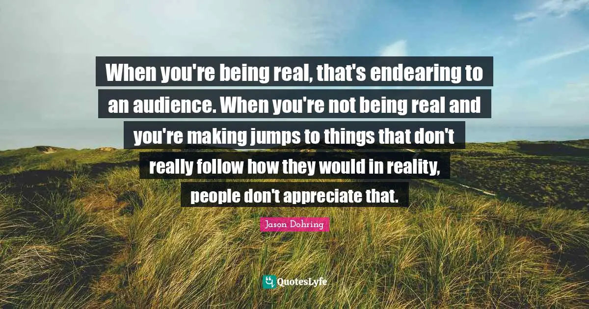 When you're being real, that's endearing to an audience. When you're not being real and you're making jumps to things that don't really follow how they would in reality, people don't appreciate that.