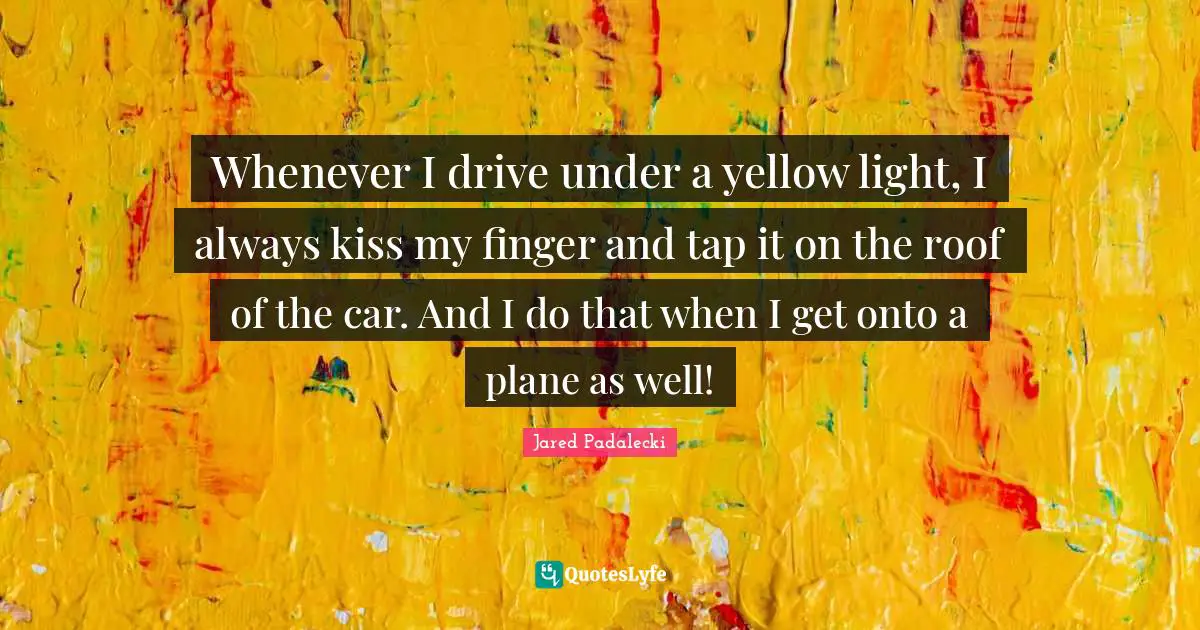 Whenever I drive under a yellow light, I always kiss my finger and tap it on the roof of the car. And I do that when I get onto a plane as well!