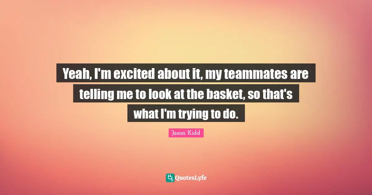 Jason Kidd Quotes: "Yeah, I'm excited about it, my teammates are telling me to look at the basket, so that's what I'm trying to do."