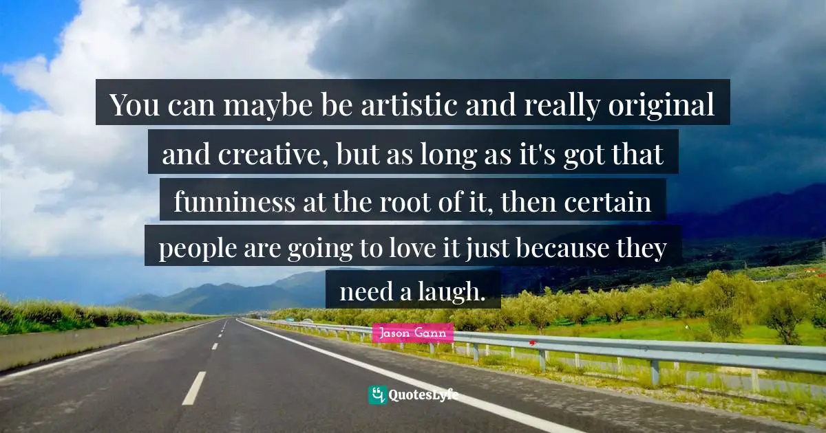 You can maybe be artistic and really original and creative, but as long as it's got that funniness at the root of it, then certain people are going to love it just because they need a laugh.