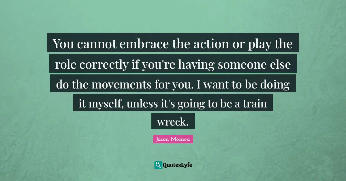 You cannot embrace the action or play the role correctly if you're having someone else do the movements for you. I want to be doing it myself, unless it's going to be a train wreck.