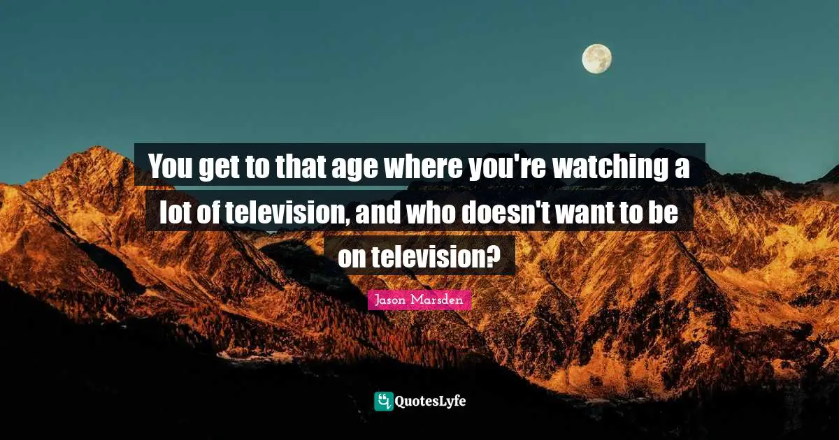 You get to that age where you're watching a lot of television, and who doesn't want to be on television?