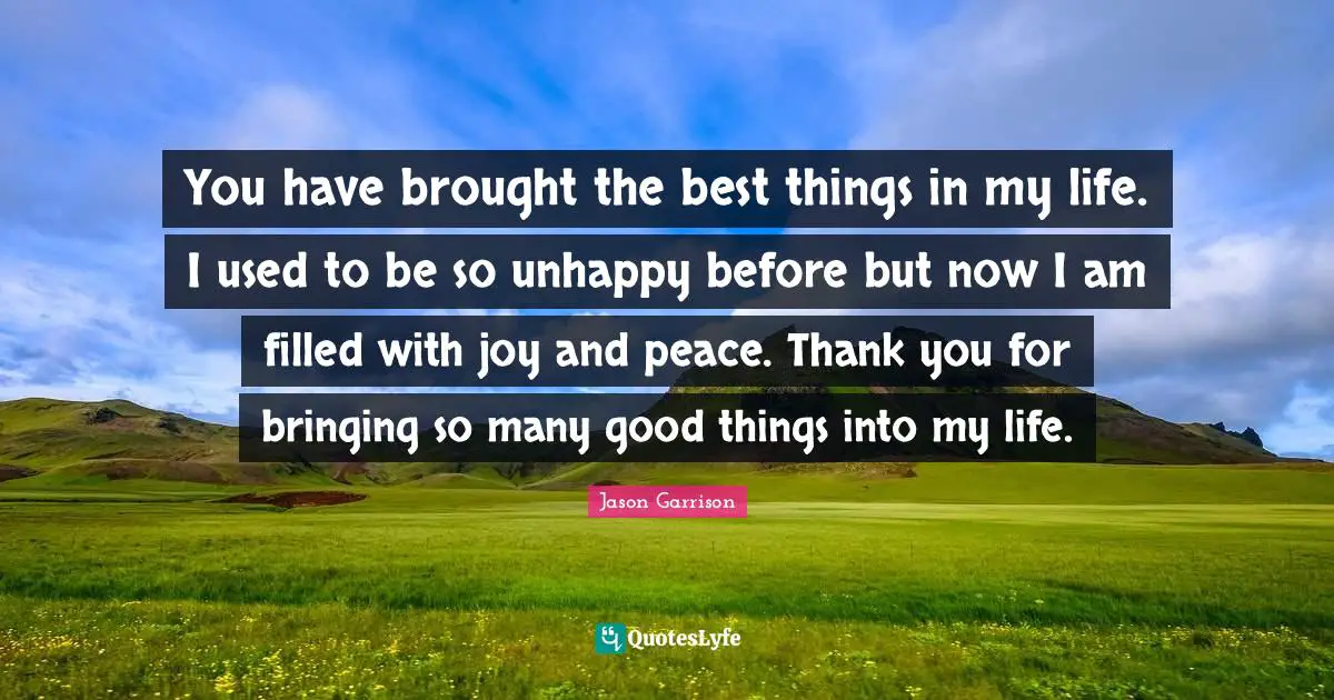 You have brought the best things in my life. I used to be so unhappy before but now I am filled with joy and peace. Thank you for bringing so many good things into my life.