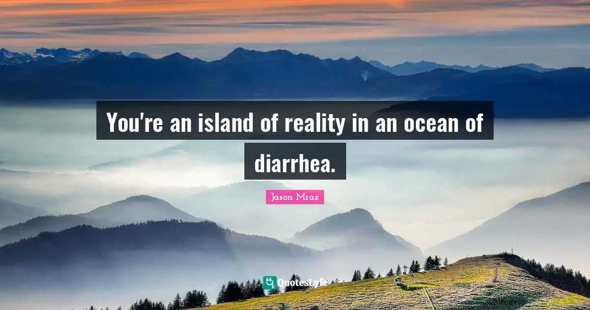You're an island of reality in an ocean of diarrhea.