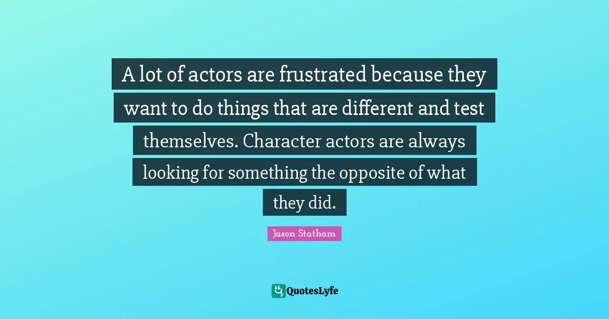 A lot of actors are frustrated because they want to do things that are different and test themselves. Character actors are always looking for something the opposite of what they did.