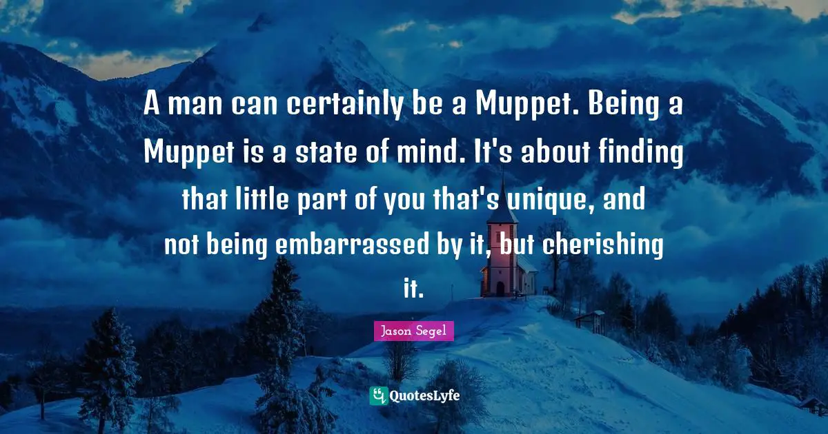 A man can certainly be a Muppet. Being a Muppet is a state of mind. It's about finding that little part of you that's unique, and not being embarrassed by it, but cherishing it.
