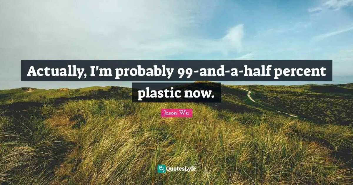 Actually, I'm probably 99-and-a-half percent plastic now.