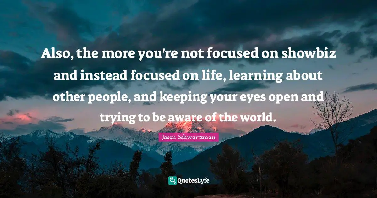 Also, the more you're not focused on showbiz and instead focused on life, learning about other people, and keeping your eyes open and trying to be aware of the world.