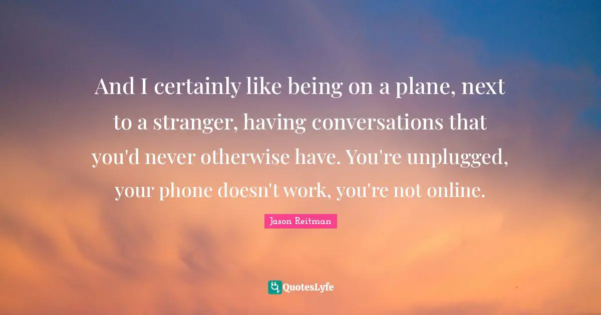 And I certainly like being on a plane, next to a stranger, having conversations that you'd never otherwise have. You're unplugged, your phone doesn't work, you're not online.