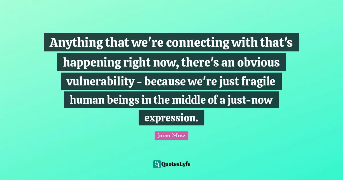 Anything that we're connecting with that's happening right now, there's an obvious vulnerability - because we're just fragile human beings in the middle of a just-now expression.