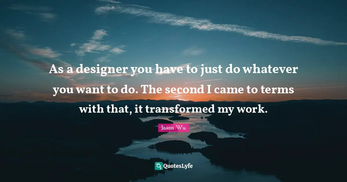 As a designer you have to just do whatever you want to do. The second I came to terms with that, it transformed my work.