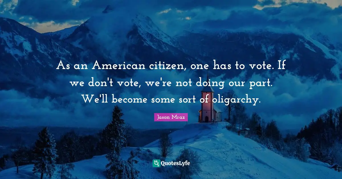 As an American citizen, one has to vote. If we don't vote, we're not doing our part. We'll become some sort of oligarchy.