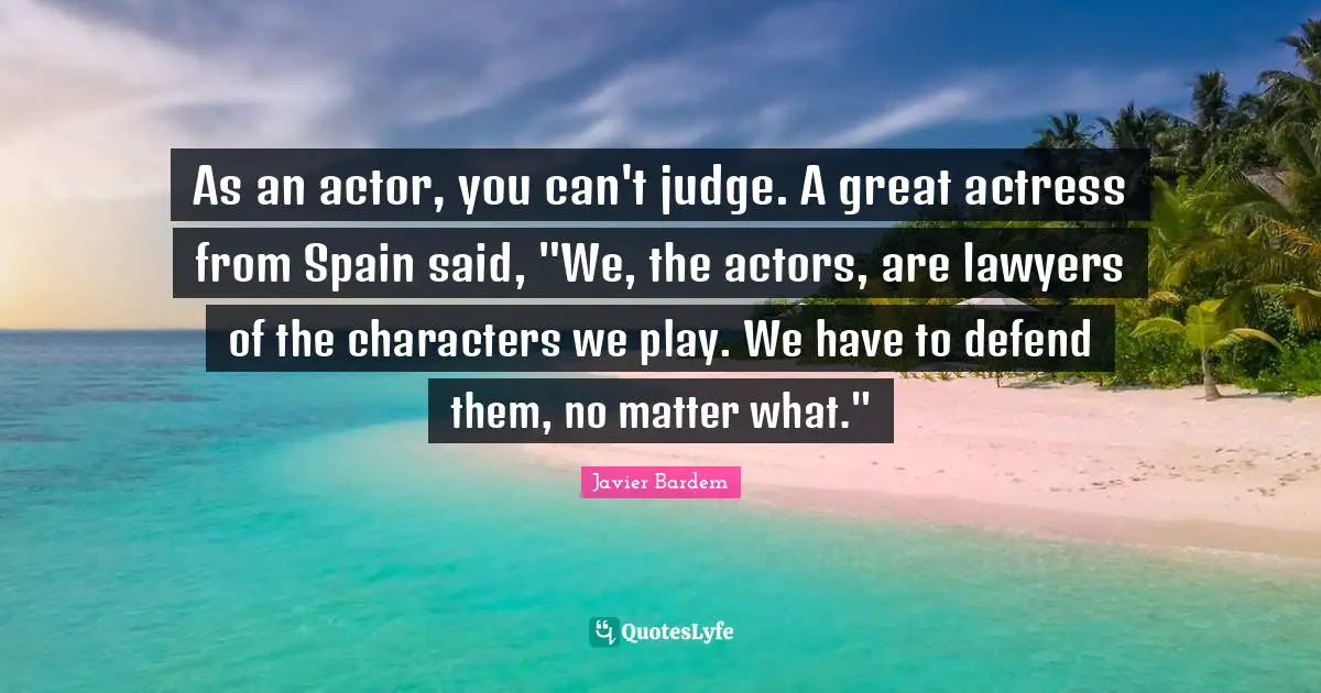 As an actor, you can't judge. A great actress from Spain said, "We, the actors, are lawyers of the characters we play. We have to defend them, no matter what."