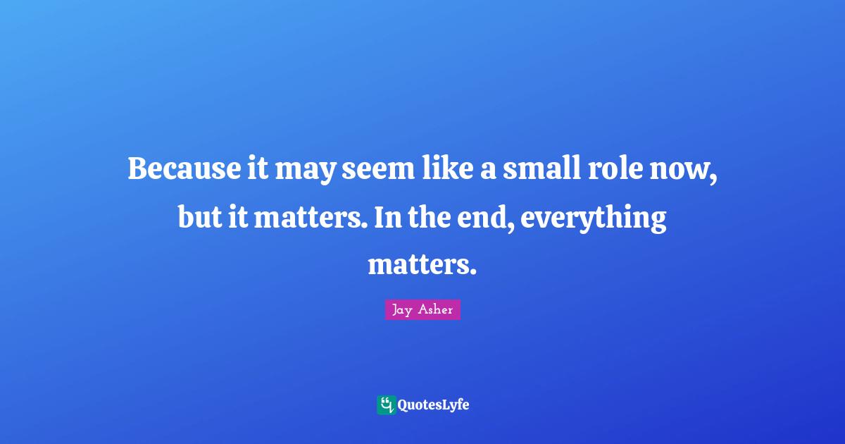Because it may seem like a small role now, but it matters. In the end, everything matters.
