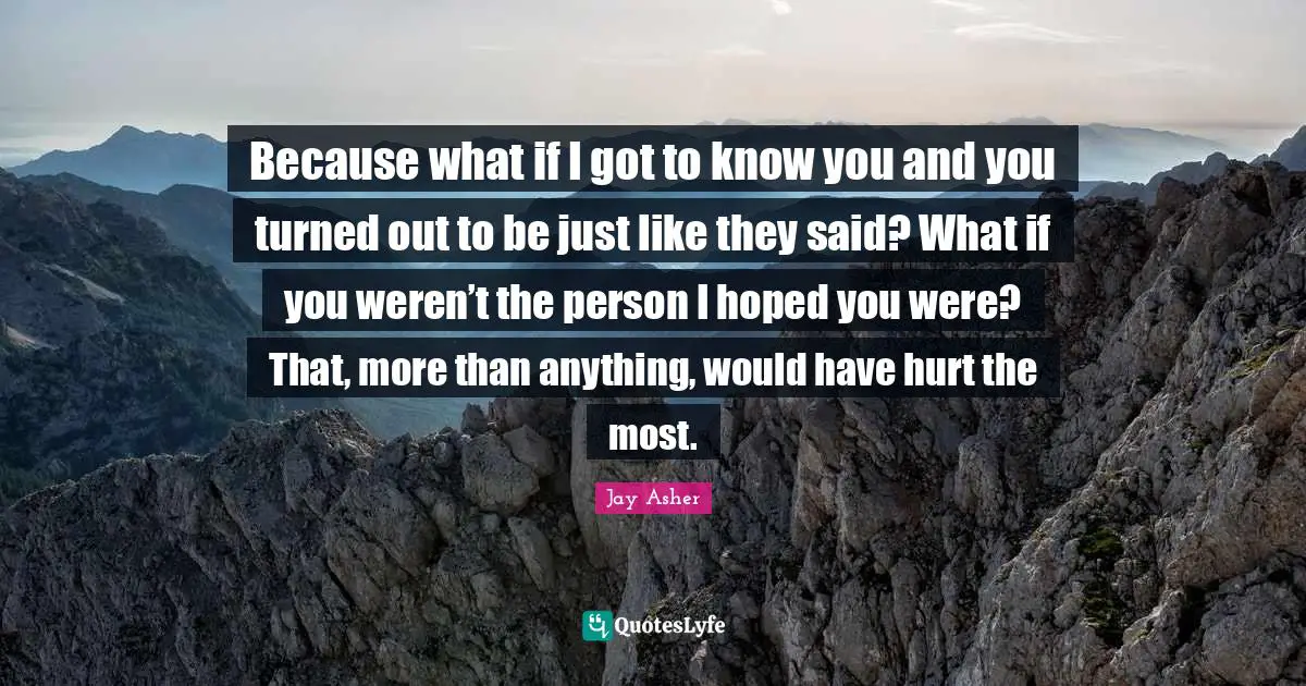 Because what if I got to know you and you turned out to be just like they said? What if you weren’t the person I hoped you were? That, more than anything, would have hurt the most.