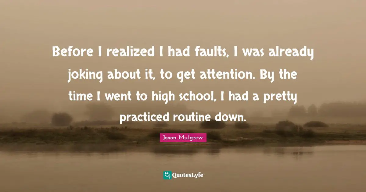 Before I realized I had faults, I was already joking about it, to get attention. By the time I went to high school, I had a pretty practiced routine down.