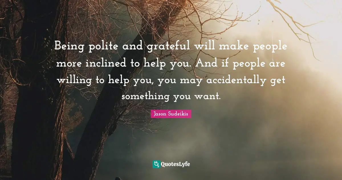 Being polite and grateful will make people more inclined to help you. And if people are willing to help you, you may accidentally get something you want.