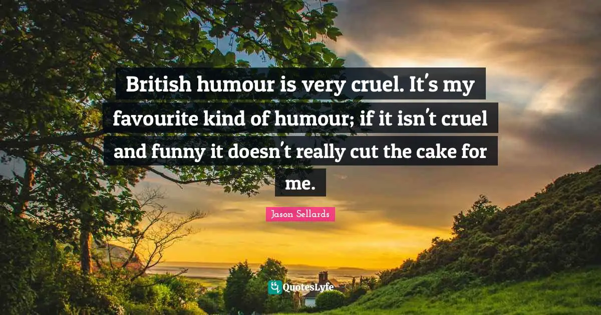 British humour is very cruel. It's my favourite kind of humour; if it isn't cruel and funny it doesn't really cut the cake for me.