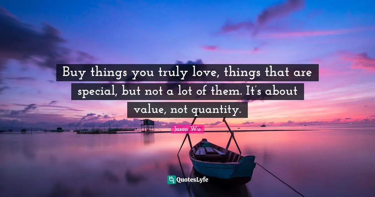 Buy things you truly love, things that are special, but not a lot of them. It’s about value, not quantity.