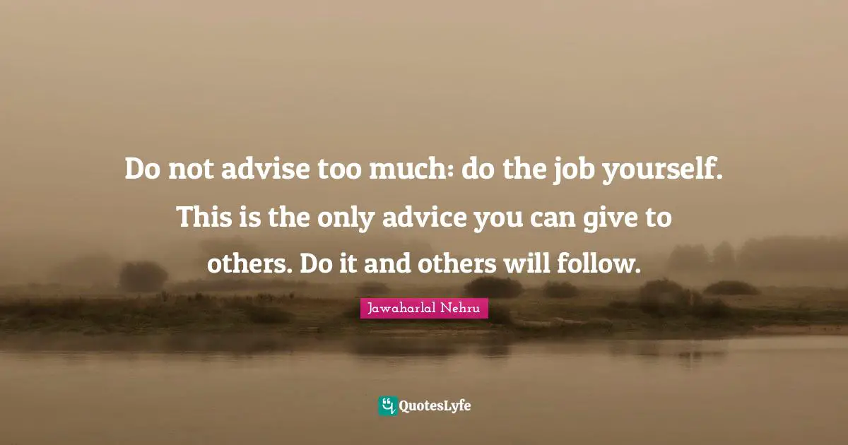 Jawaharlal Nehru Quotes: "Do not advise too much: do the job yourself. This is the only advice you can give to others. Do it and others will follow."
