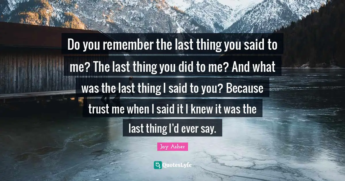 Do you remember the last thing you said to me? The last thing you did to me? And what was the last thing I said to you? Because trust me when I said it I knew it was the last thing I’d ever say.