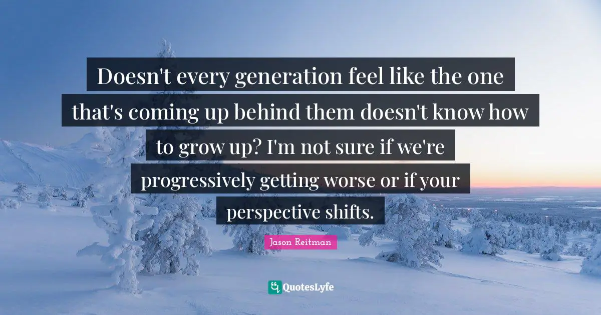Doesn't every generation feel like the one that's coming up behind them doesn't know how to grow up? I'm not sure if we're progressively getting worse or if your perspective shifts.