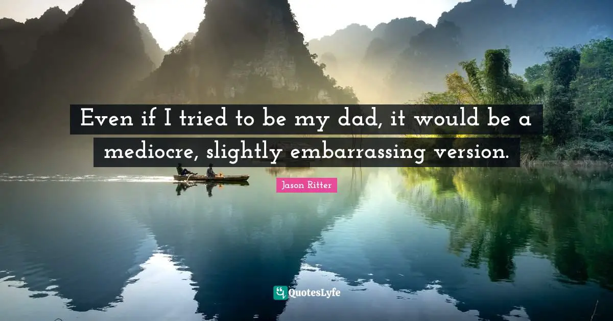 Even if I tried to be my dad, it would be a mediocre, slightly embarrassing version.