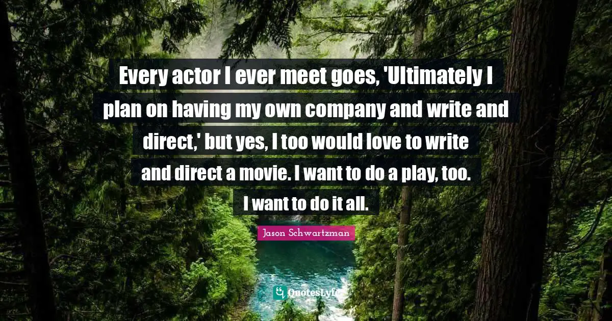 Every actor I ever meet goes, 'Ultimately I plan on having my own company and write and direct,' but yes, I too would love to write and direct a movie. I want to do a play, too. I want to do it all.