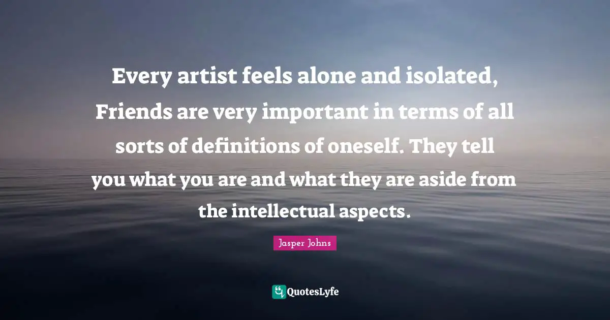 Every artist feels alone and isolated, Friends are very important in terms of all sorts of definitions of oneself. They tell you what you are and what they are aside from the intellectual aspects.