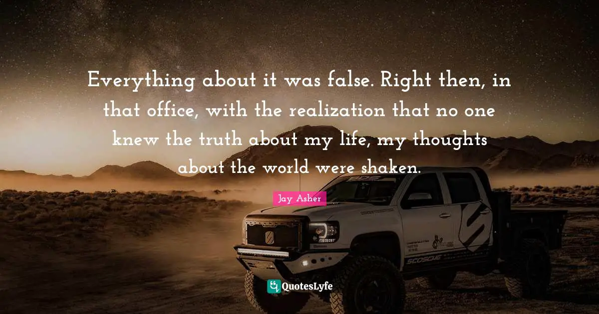 Everything about it was false. Right then, in that office, with the realization that no one knew the truth about my life, my thoughts about the world were shaken.