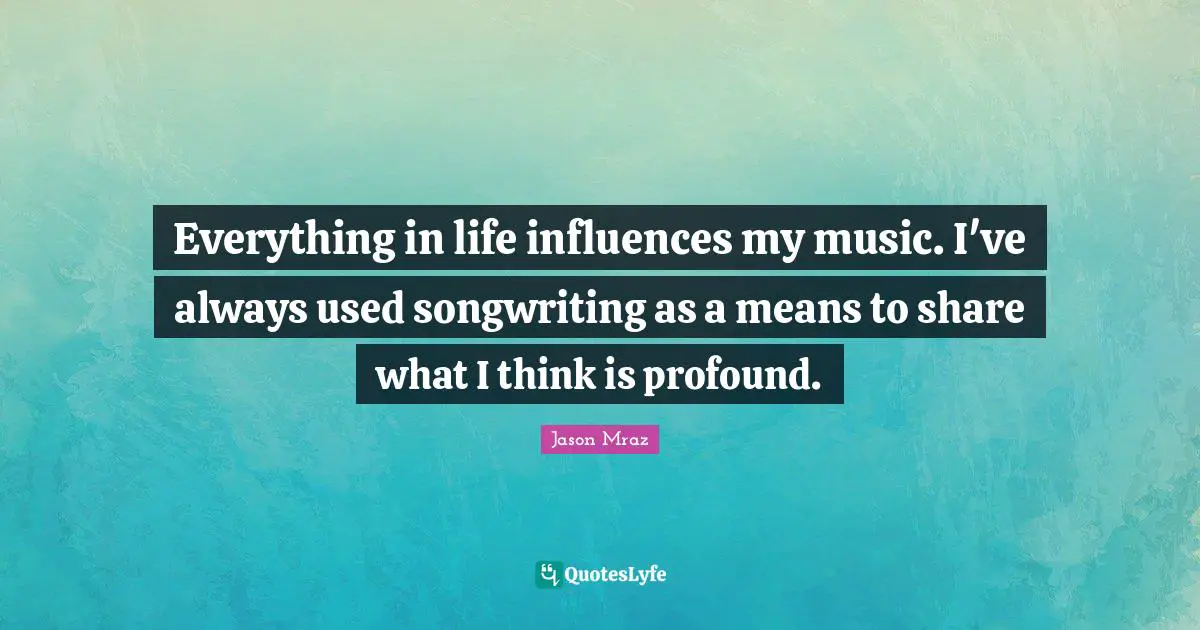 Everything in life influences my music. I've always used songwriting as a means to share what I think is profound.