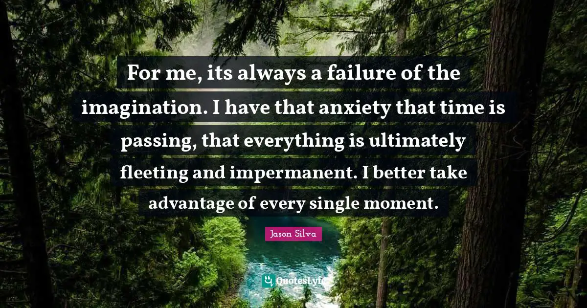 For me, its always a failure of the imagination. I have that anxiety that time is passing, that everything is ultimately fleeting and impermanent. I better take advantage of every single moment.