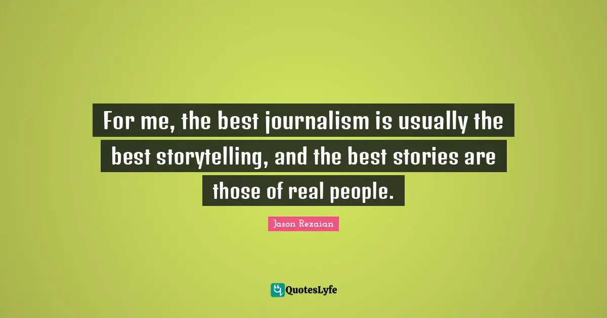 For me, the best journalism is usually the best storytelling, and the best stories are those of real people.