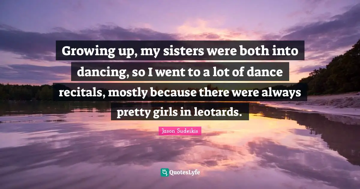 Growing up, my sisters were both into dancing, so I went to a lot of dance recitals, mostly because there were always pretty girls in leotards.
