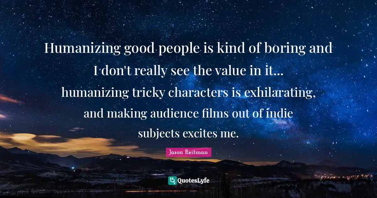 Humanizing good people is kind of boring and I don't really see the value in it... humanizing tricky characters is exhilarating, and making audience films out of indie subjects excites me.