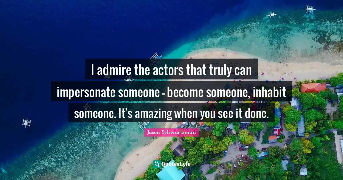 I admire the actors that truly can impersonate someone - become someone, inhabit someone. It's amazing when you see it done.