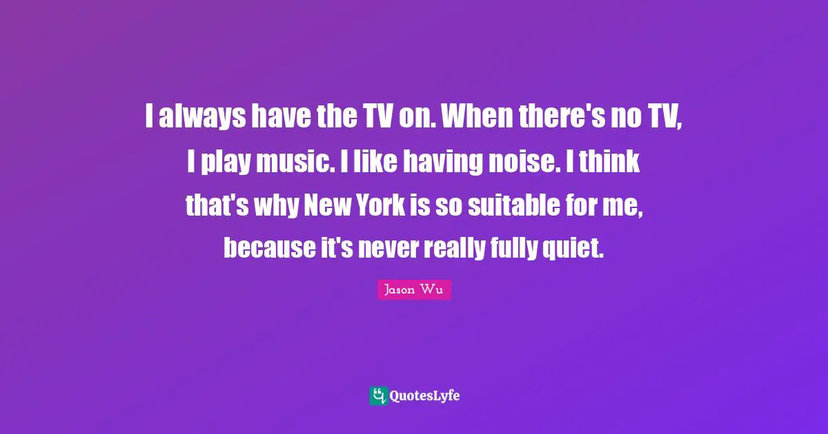 I always have the TV on. When there's no TV, I play music. I like having noise. I think that's why New York is so suitable for me, because it's never really fully quiet.