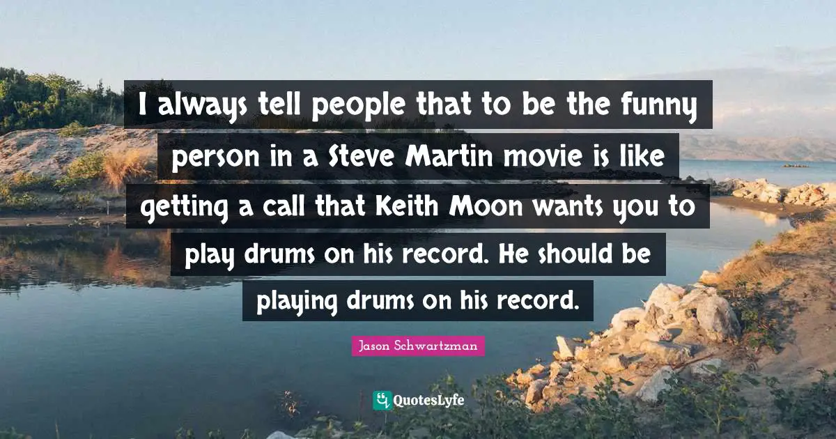 I always tell people that to be the funny person in a Steve Martin movie is like getting a call that Keith Moon wants you to play drums on his record. He should be playing drums on his record.