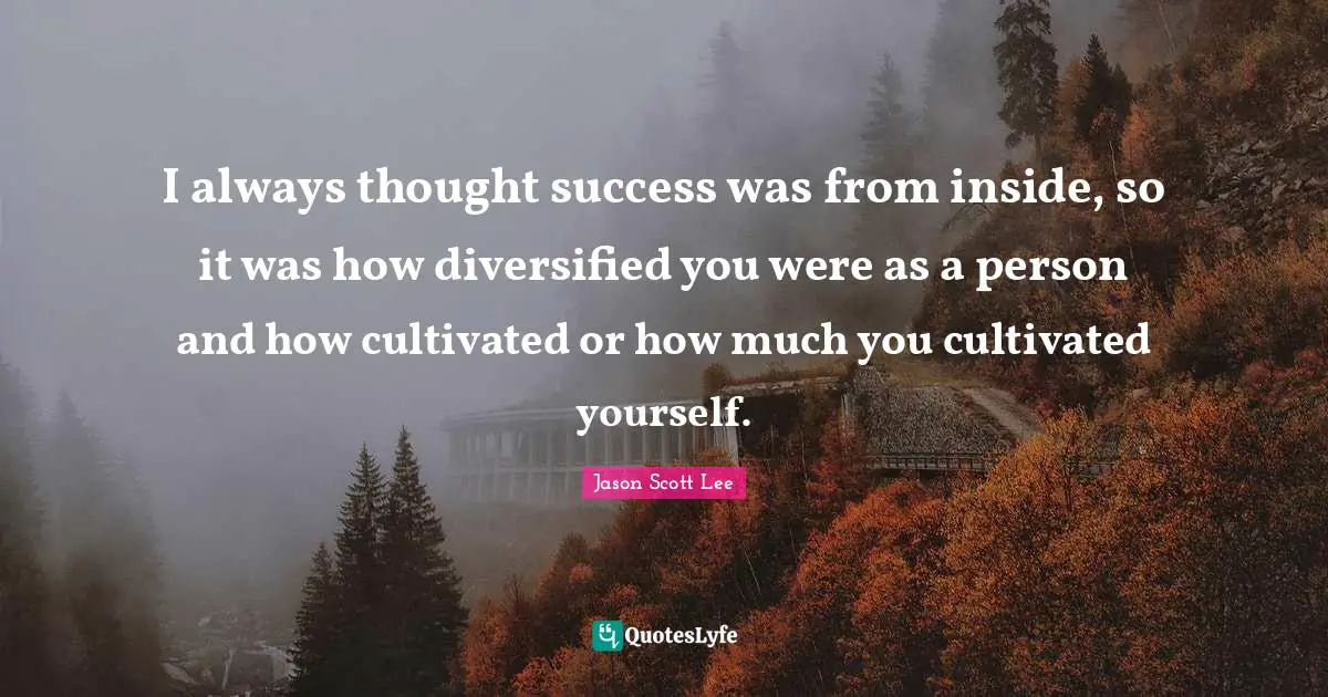 I always thought success was from inside, so it was how diversified you were as a person and how cultivated or how much you cultivated yourself.
