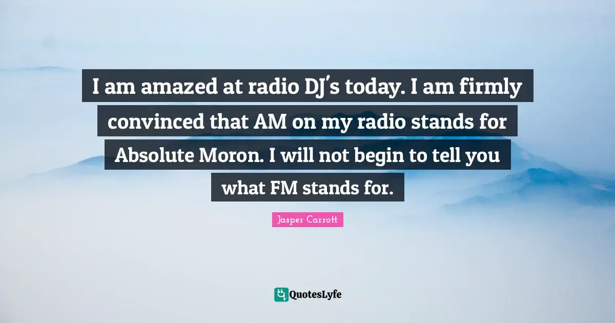 I am amazed at radio DJ's today. I am firmly convinced that AM on my radio stands for Absolute Moron. I will not begin to tell you what FM stands for.