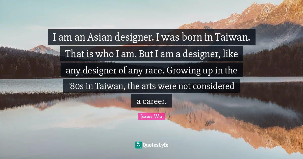 I am an Asian designer. I was born in Taiwan. That is who I am. But I am a designer, like any designer of any race. Growing up in the '80s in Taiwan, the arts were not considered a career.